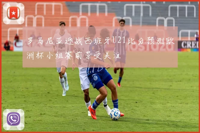 罗马尼亚迎战西班牙U21比分预测欧洲杯小组赛前景受关注