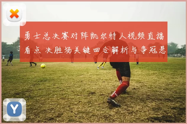 勇士总决赛对阵凯尔特人视频直播看点 决胜场关键回合解析与争冠悬念延续