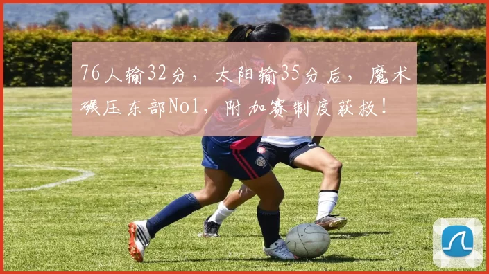 76人输32分，太阳输35分后，魔术碾压东部No1，附加赛制度获救！