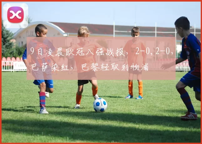 9日凌晨欧冠八强战报,2-0,2-0,巴萨染红,巴黎轻取利物浦
