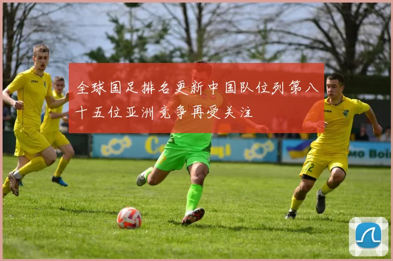 全球国足排名更新中国队位列第八十五位亚洲竞争再受关注