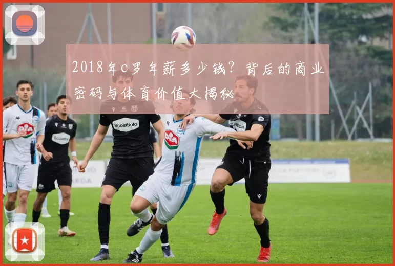 2018年c罗年薪多少钱？背后的商业密码与体育价值大揭秘