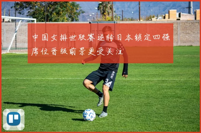 中国女排世联赛逆转日本锁定四强席位晋级前景更受关注