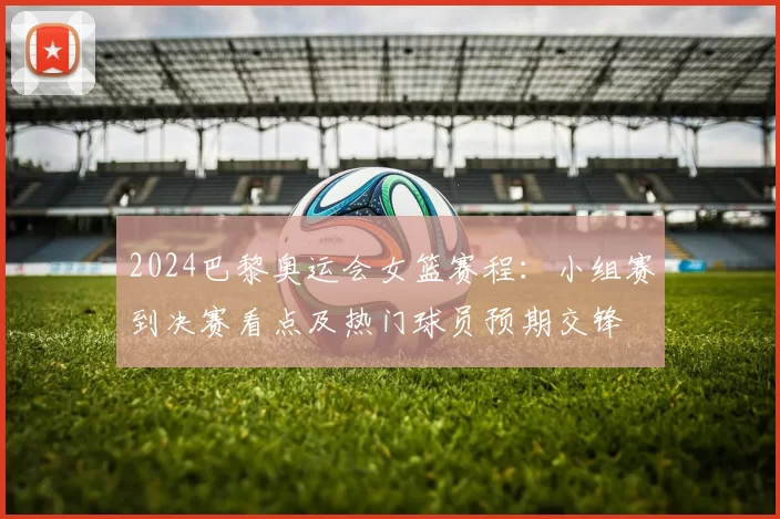 2024巴黎奥运会女篮赛程：小组赛到决赛看点及热门球员预期交锋