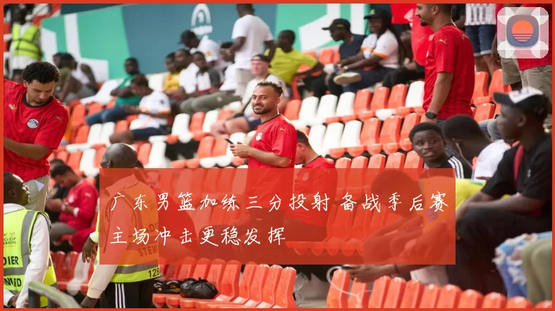 广东男篮加练三分投射 备战季后赛主场冲击更稳发挥