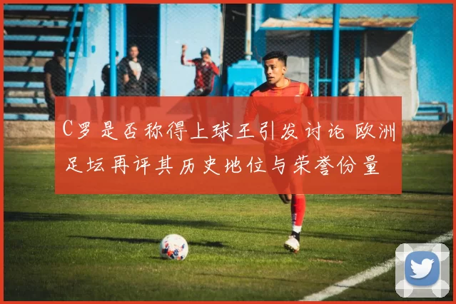 C罗是否称得上球王引发讨论 欧洲足坛再评其历史地位与荣誉份量