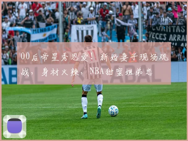 00后帝星秀恩爱！新婚妻子现场观战，身材火辣，NBA甜蜜姐弟恋