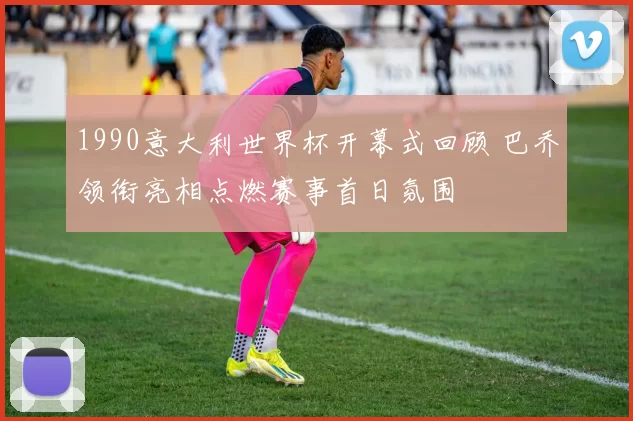 1990意大利世界杯开幕式回顾 巴乔领衔亮相点燃赛事首日氛围