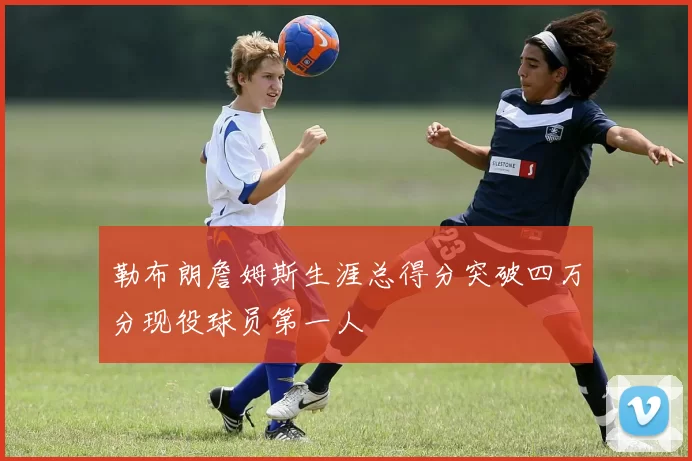 勒布朗詹姆斯生涯总得分突破四万分现役球员第一人