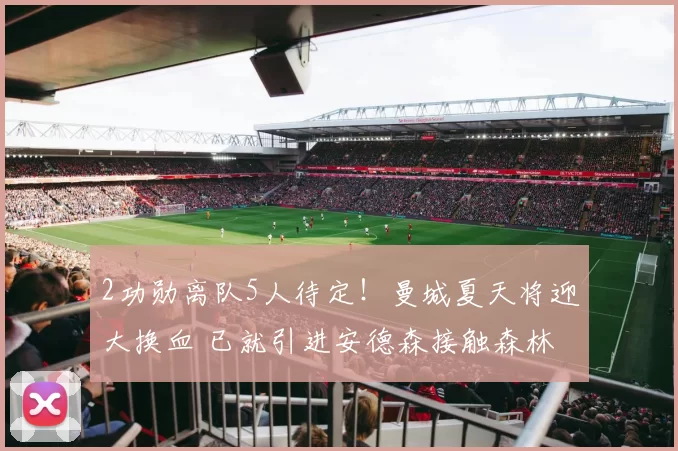 2功勋离队5人待定！曼城夏天将迎大换血 已就引进安德森接触森林