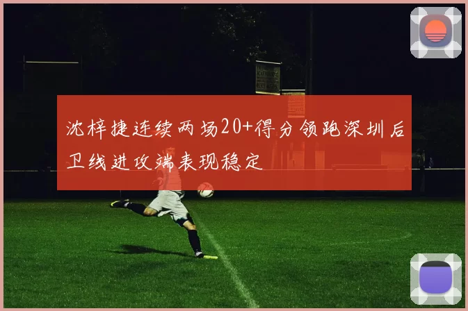 沈梓捷连续两场20+得分领跑深圳后卫线进攻端表现稳定